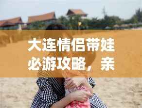 大连情侣带娃必游攻略,亲子浪漫游尽在掌握!